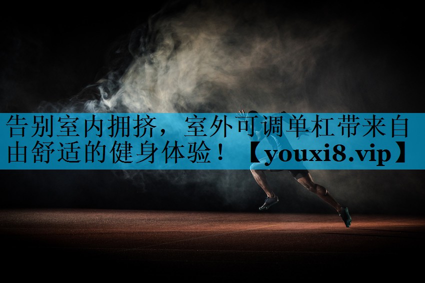 告别室内拥挤，室外可调单杠带来自由舒适的健身体验！
