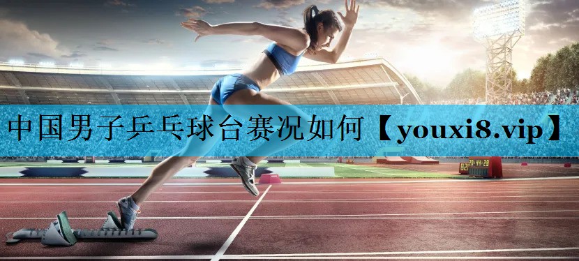中国男子乒乓球台赛况如何