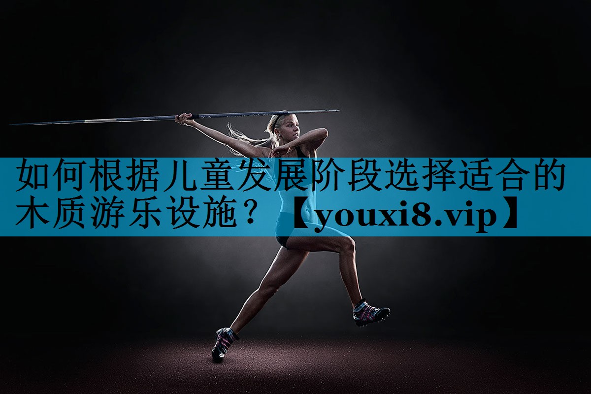 如何根据儿童发展阶段选择适合的木质游乐设施？