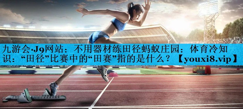 不用器材练田径蚂蚁庄园：体育冷知识：“田径”比赛中的“田赛”指的是什么？